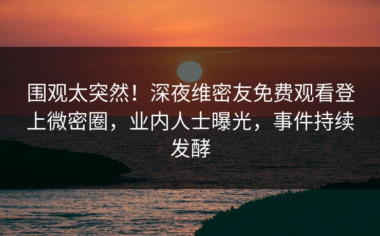围观太突然！深夜维密友免费观看登上微密圈，业内人士曝光，事件持续发酵