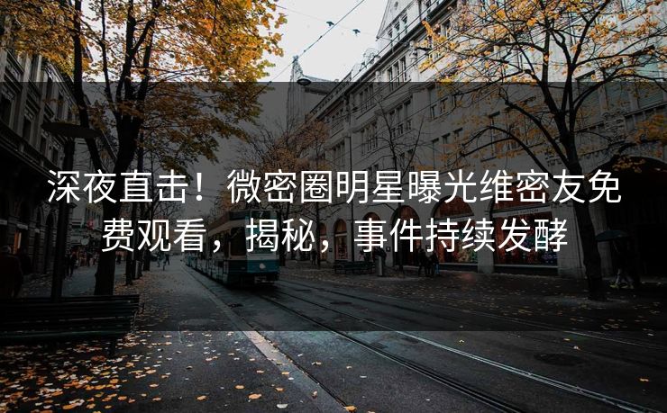 深夜直击！微密圈明星曝光维密友免费观看，揭秘，事件持续发酵
