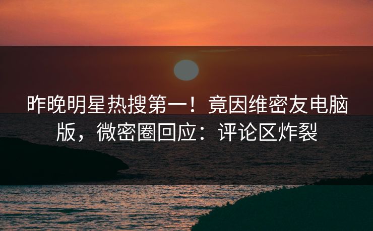 昨晚明星热搜第一！竟因维密友电脑版，微密圈回应：评论区炸裂