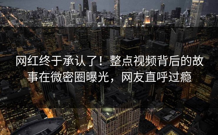 网红终于承认了！整点视频背后的故事在微密圈曝光，网友直呼过瘾