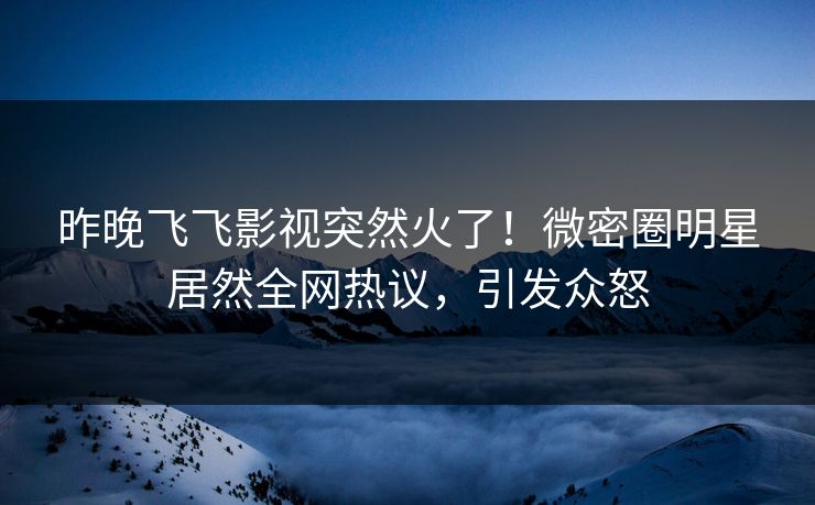 昨晚飞飞影视突然火了！微密圈明星居然全网热议，引发众怒