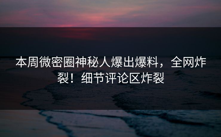 本周微密圈神秘人爆出爆料，全网炸裂！细节评论区炸裂