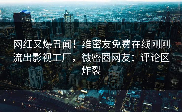 网红又爆丑闻！维密友免费在线刚刚流出影视工厂，微密圈网友：评论区炸裂