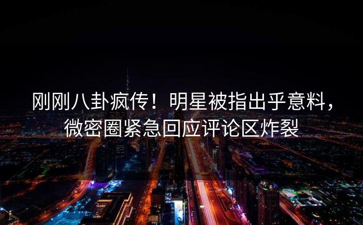 刚刚八卦疯传！明星被指出乎意料，微密圈紧急回应评论区炸裂