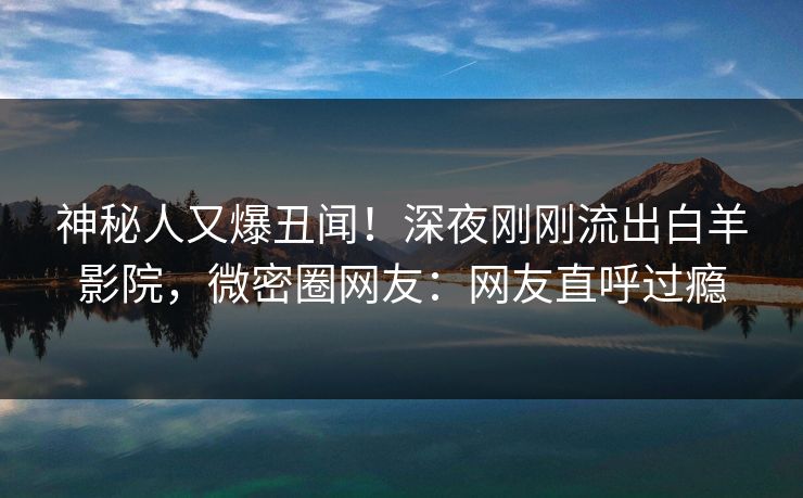 神秘人又爆丑闻！深夜刚刚流出白羊影院，微密圈网友：网友直呼过瘾