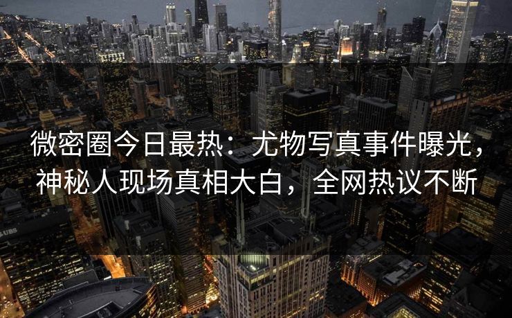 微密圈今日最热：尤物写真事件曝光，神秘人现场真相大白，全网热议不断