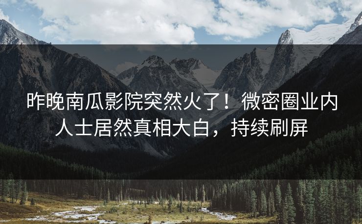 昨晚南瓜影院突然火了！微密圈业内人士居然真相大白，持续刷屏