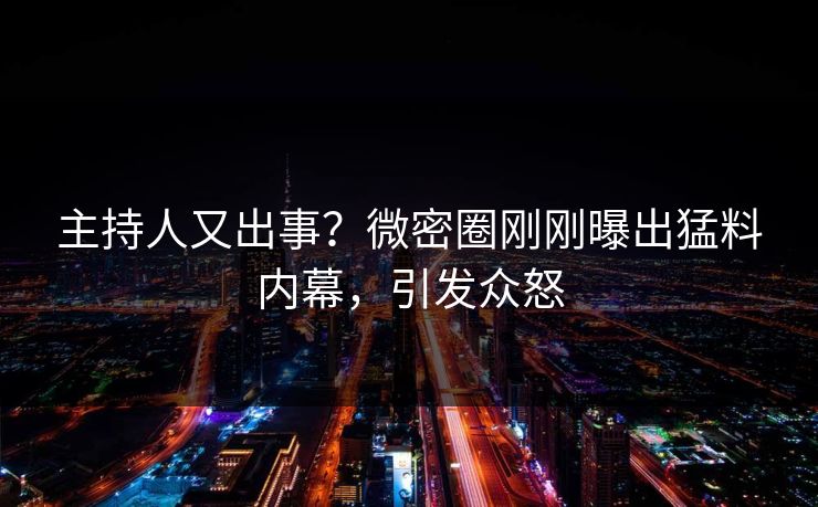 主持人又出事？微密圈刚刚曝出猛料内幕，引发众怒