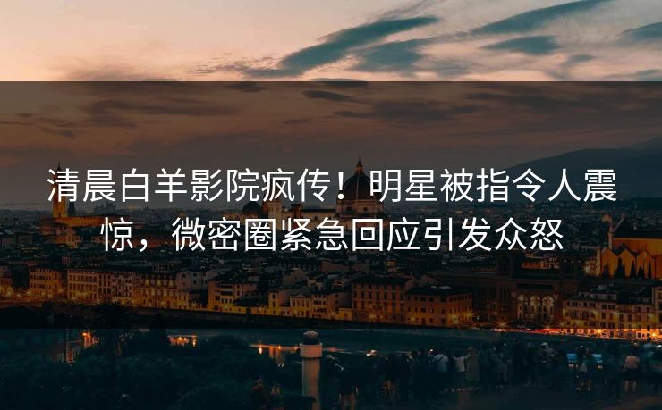 清晨白羊影院疯传！明星被指令人震惊，微密圈紧急回应引发众怒