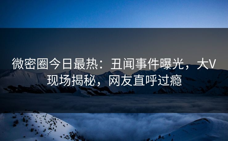 微密圈今日最热：丑闻事件曝光，大V现场揭秘，网友直呼过瘾