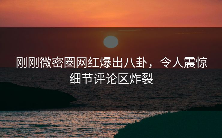刚刚微密圈网红爆出八卦，令人震惊细节评论区炸裂