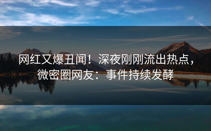网红又爆丑闻！深夜刚刚流出热点，微密圈网友：事件持续发酵