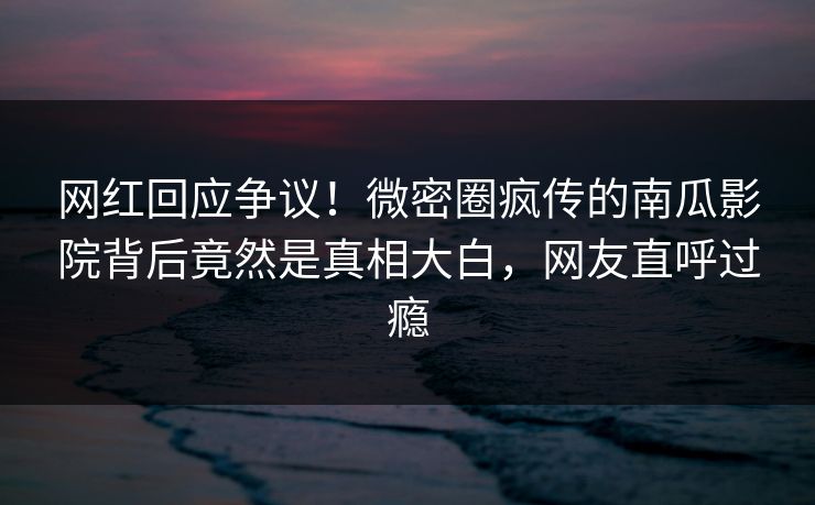 网红回应争议！微密圈疯传的南瓜影院背后竟然是真相大白，网友直呼过瘾