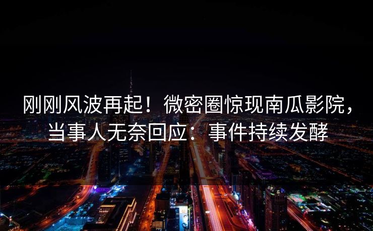 刚刚风波再起！微密圈惊现南瓜影院，当事人无奈回应：事件持续发酵