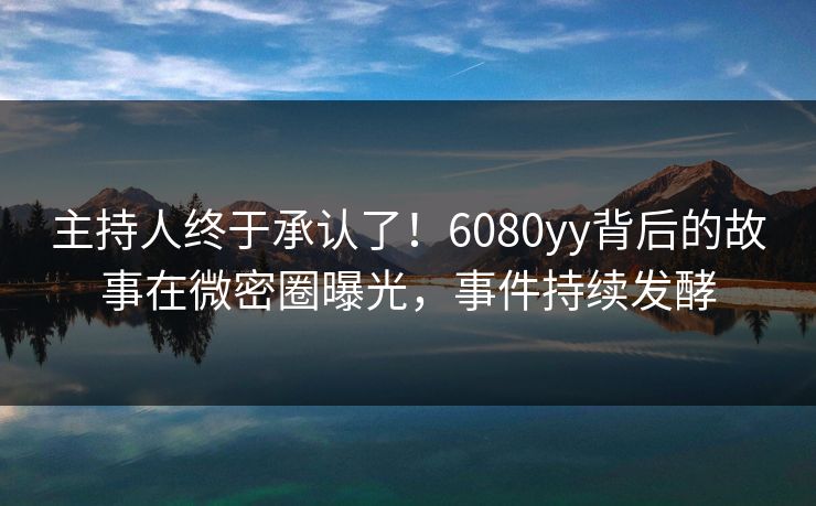 主持人终于承认了！6080yy背后的故事在微密圈曝光，事件持续发酵