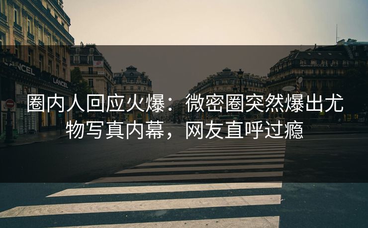 圈内人回应火爆：微密圈突然爆出尤物写真内幕，网友直呼过瘾
