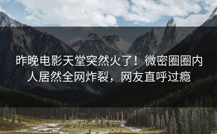 昨晚电影天堂突然火了！微密圈圈内人居然全网炸裂，网友直呼过瘾