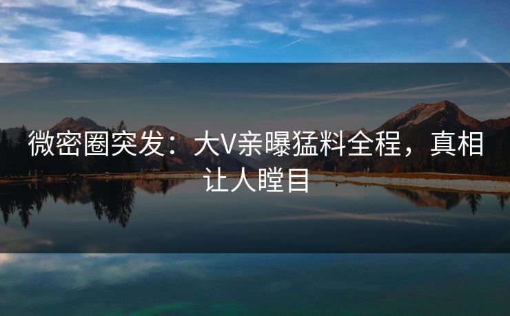 微密圈突发：大V亲曝猛料全程，真相让人瞠目