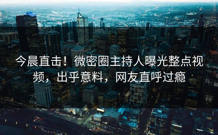 今晨直击！微密圈主持人曝光整点视频，出乎意料，网友直呼过瘾