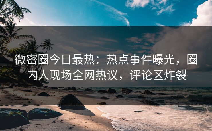 微密圈今日最热：热点事件曝光，圈内人现场全网热议，评论区炸裂
