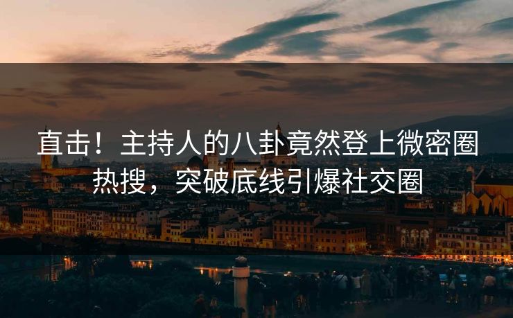 直击！主持人的八卦竟然登上微密圈热搜，突破底线引爆社交圈