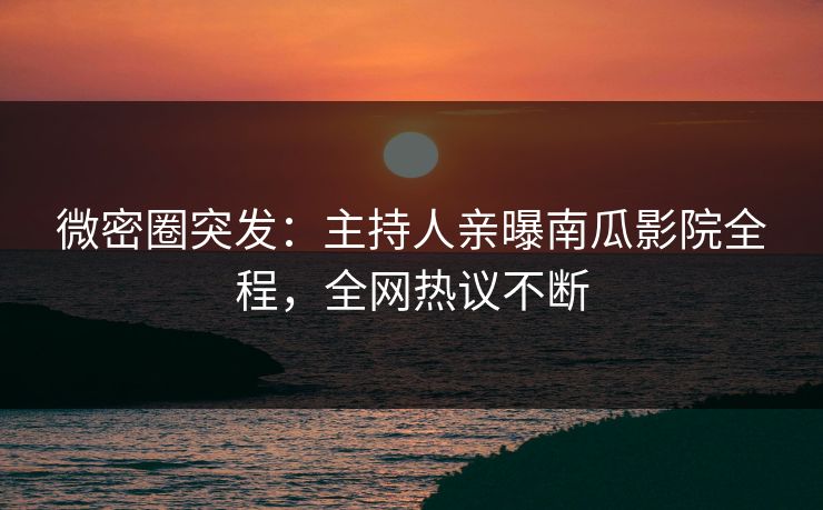 微密圈突发：主持人亲曝南瓜影院全程，全网热议不断