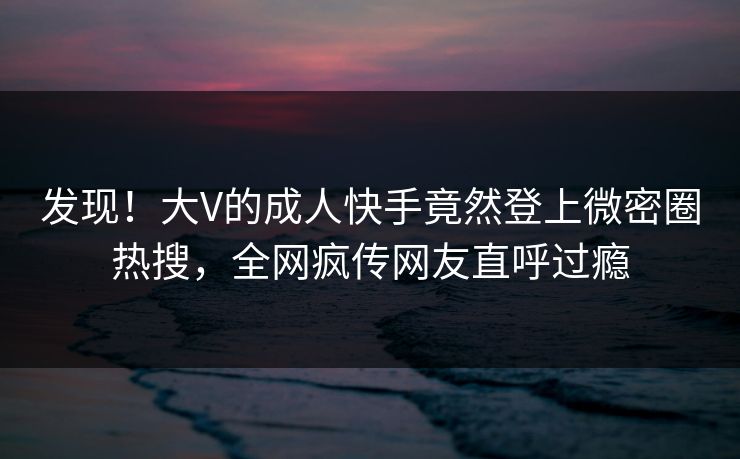 发现！大V的成人快手竟然登上微密圈热搜，全网疯传网友直呼过瘾