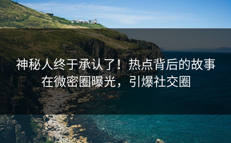 神秘人终于承认了！热点背后的故事在微密圈曝光，引爆社交圈