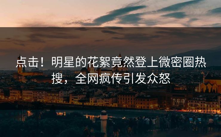 点击！明星的花絮竟然登上微密圈热搜，全网疯传引发众怒