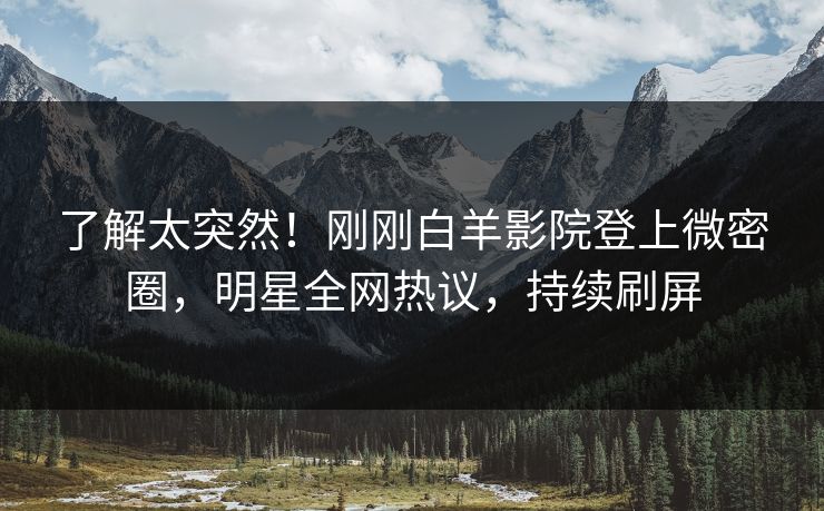 了解太突然！刚刚白羊影院登上微密圈，明星全网热议，持续刷屏