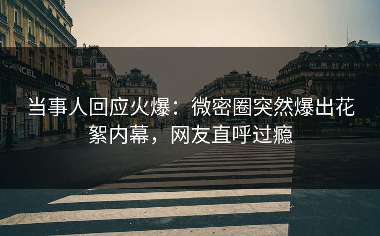 当事人回应火爆：微密圈突然爆出花絮内幕，网友直呼过瘾