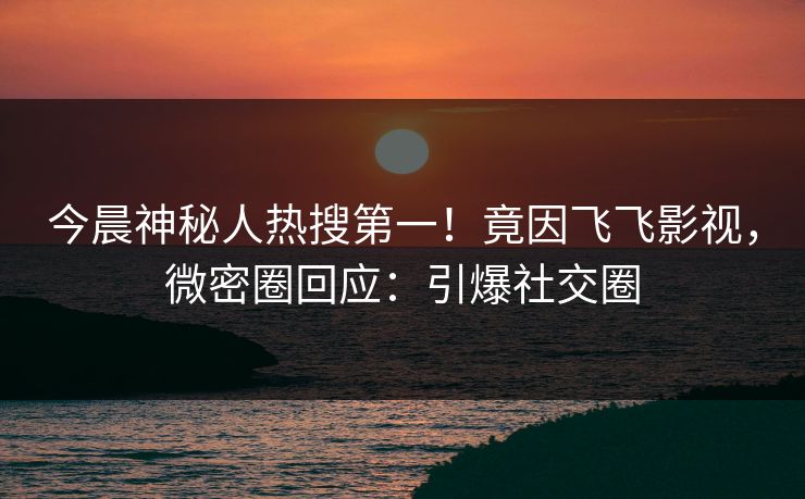 今晨神秘人热搜第一！竟因飞飞影视，微密圈回应：引爆社交圈