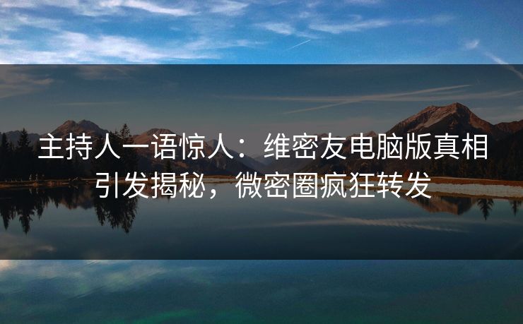 主持人一语惊人：维密友电脑版真相引发揭秘，微密圈疯狂转发