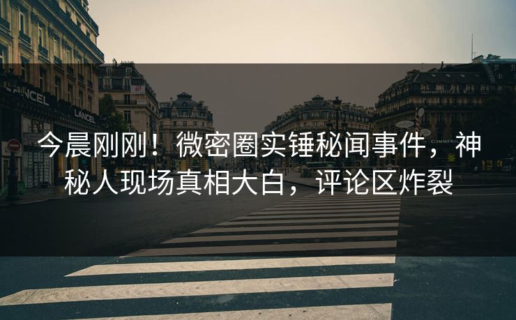 今晨刚刚！微密圈实锤秘闻事件，神秘人现场真相大白，评论区炸裂