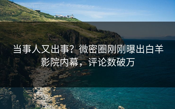 当事人又出事？微密圈刚刚曝出白羊影院内幕，评论数破万