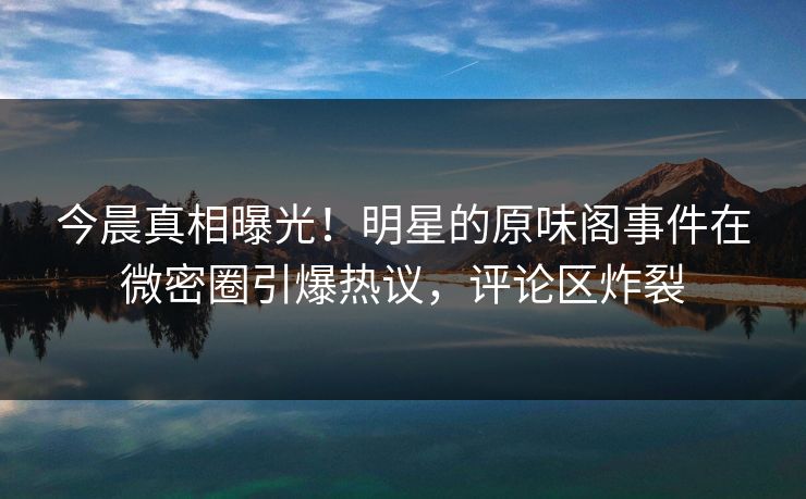 今晨真相曝光！明星的原味阁事件在微密圈引爆热议，评论区炸裂