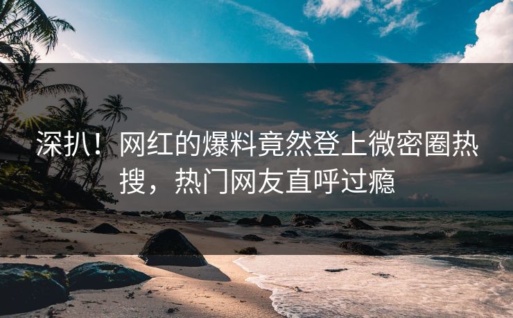 深扒！网红的爆料竟然登上微密圈热搜，热门网友直呼过瘾