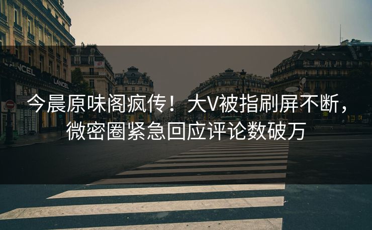 今晨原味阁疯传！大V被指刷屏不断，微密圈紧急回应评论数破万