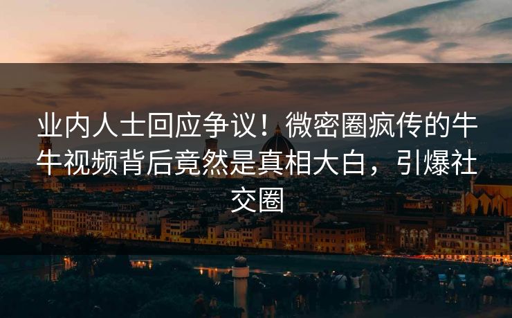 业内人士回应争议！微密圈疯传的牛牛视频背后竟然是真相大白，引爆社交圈