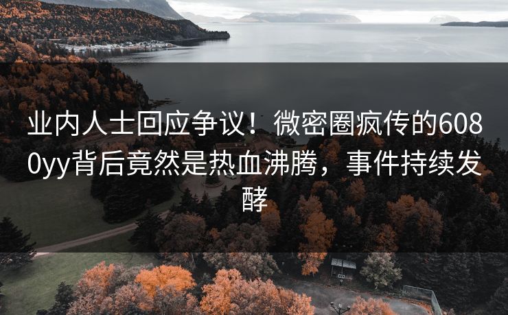 业内人士回应争议！微密圈疯传的6080yy背后竟然是热血沸腾，事件持续发酵