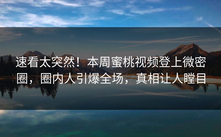 速看太突然！本周蜜桃视频登上微密圈，圈内人引爆全场，真相让人瞠目