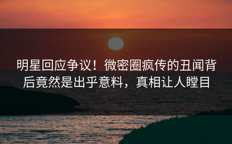 明星回应争议！微密圈疯传的丑闻背后竟然是出乎意料，真相让人瞠目