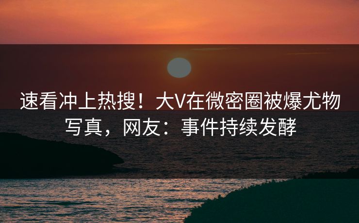速看冲上热搜！大V在微密圈被爆尤物写真，网友：事件持续发酵