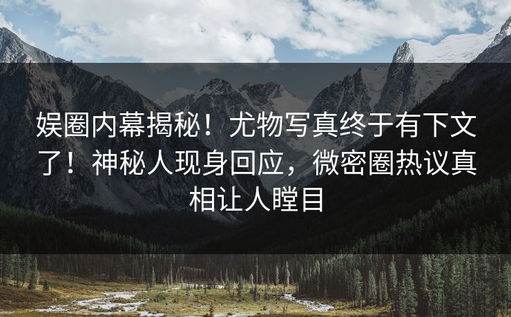 娱圈内幕揭秘！尤物写真终于有下文了！神秘人现身回应，微密圈热议真相让人瞠目