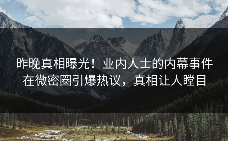 昨晚真相曝光！业内人士的内幕事件在微密圈引爆热议，真相让人瞠目