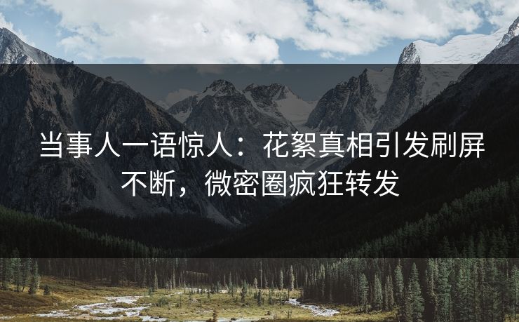 当事人一语惊人：花絮真相引发刷屏不断，微密圈疯狂转发