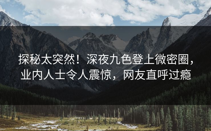 探秘太突然！深夜九色登上微密圈，业内人士令人震惊，网友直呼过瘾