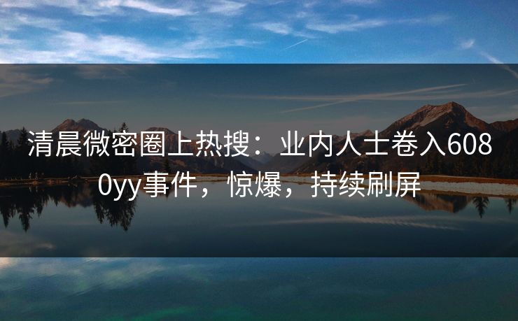 清晨微密圈上热搜：业内人士卷入6080yy事件，惊爆，持续刷屏