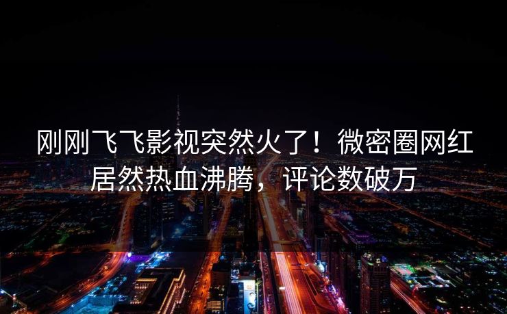 刚刚飞飞影视突然火了！微密圈网红居然热血沸腾，评论数破万
