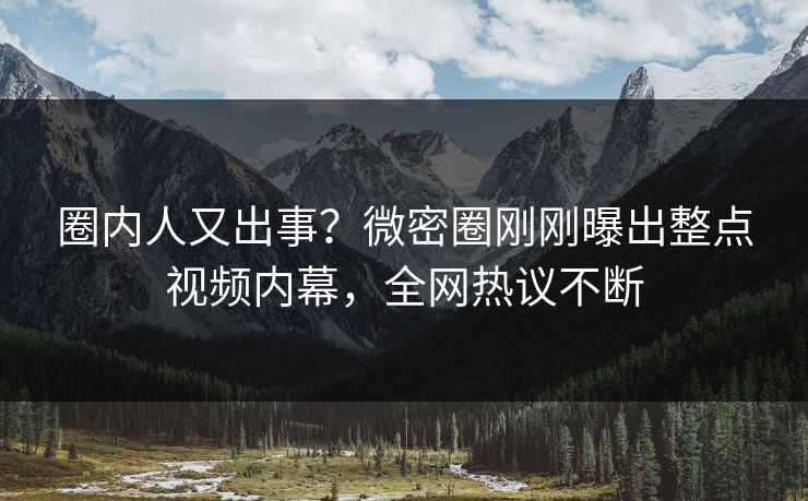 圈内人又出事？微密圈刚刚曝出整点视频内幕，全网热议不断
